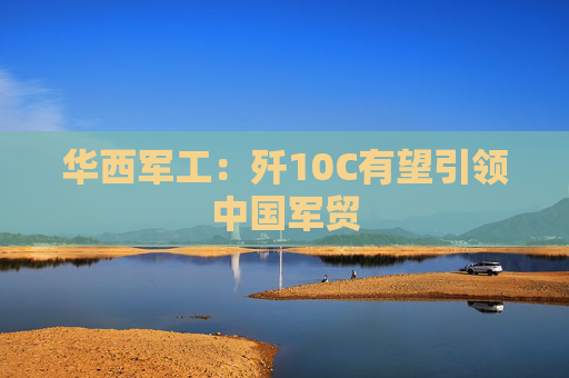 华西军工：歼10C有望引领中国军贸