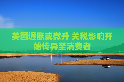 美国通胀或微升 关税影响开始传导至消费者