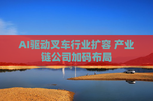 AI驱动叉车行业扩容 产业链公司加码布局
