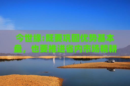 今世缘:既要巩固优势基本盘，也要推进省内市场精耕细作