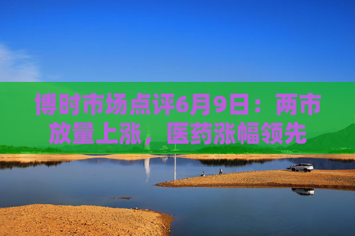 博时市场点评6月9日：两市放量上涨，医药涨幅领先
