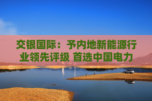 交银国际：予内地新能源行业领先评级 首选中国电力