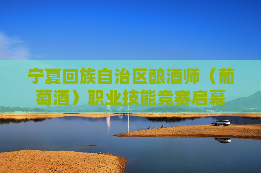 宁夏回族自治区酿酒师（葡萄酒）职业技能竞赛启幕