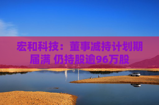宏和科技：董事减持计划期届满 仍持股逾96万股