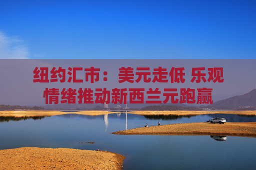 纽约汇市：美元走低 乐观情绪推动新西兰元跑赢
