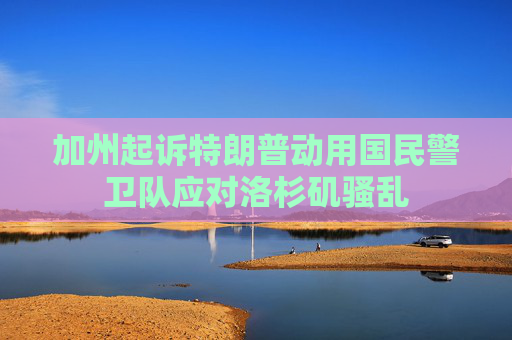 加州起诉特朗普动用国民警卫队应对洛杉矶骚乱
