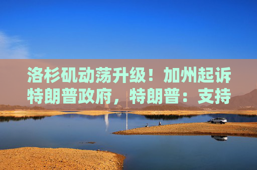 洛杉矶动荡升级！加州起诉特朗普政府，特朗普：支持逮捕纽森，“不想发生内战”！还将部署700名海军陆战队