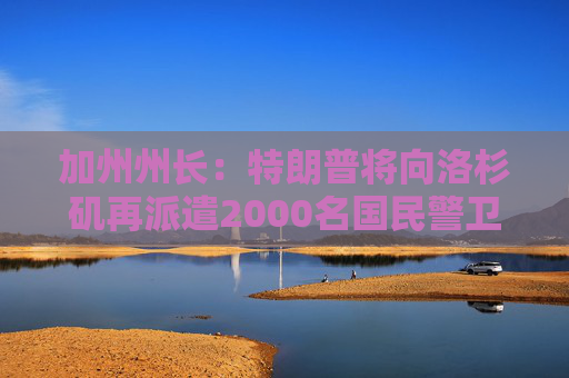 加州州长：特朗普将向洛杉矶再派遣2000名国民警卫队队员