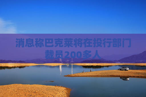 消息称巴克莱将在投行部门裁员200多人
