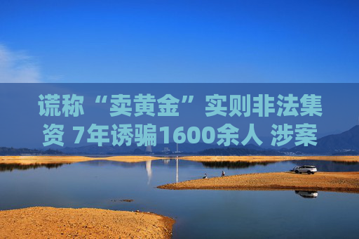 谎称“卖黄金”实则非法集资 7年诱骗1600余人 涉案金额超4亿元
