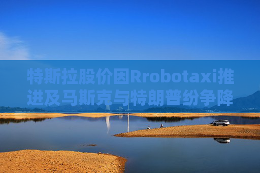 特斯拉股价因Rrobotaxi推进及马斯克与特朗普纷争降温而上涨