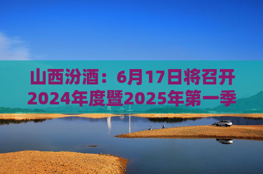 山西汾酒：6月17日将召开2024年度暨2025年第一季度业绩说明会
