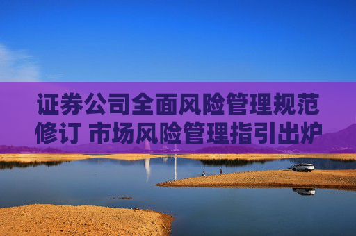 证券公司全面风险管理规范修订 市场风险管理指引出炉