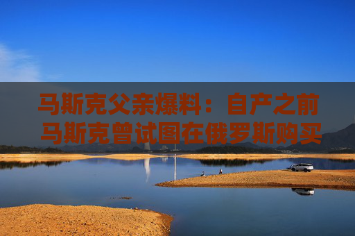 马斯克父亲爆料：自产之前 马斯克曾试图在俄罗斯购买火箭