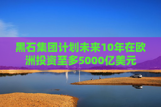 黑石集团计划未来10年在欧洲投资至多5000亿美元