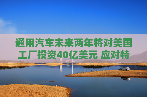通用汽车未来两年将对美国工厂投资40亿美元 应对特朗普关税