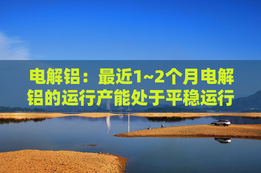 电解铝：最近1~2个月电解铝的运行产能处于平稳运行状态，预计平稳程度一直持续到2024年底