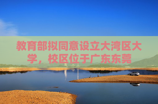 教育部拟同意设立大湾区大学，校区位于广东东莞