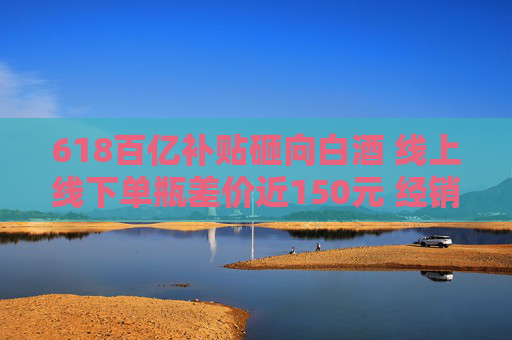 618百亿补贴砸向白酒 线上线下单瓶差价近150元 经销商：线上价格乱 现货不多