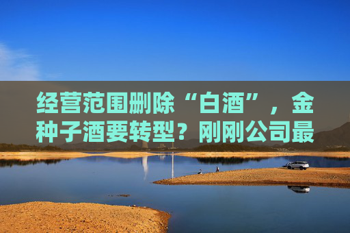 经营范围删除“白酒”，金种子酒要转型？刚刚公司最新回应