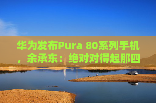 华为发布Pura 80系列手机，余承东：绝对对得起那四个字