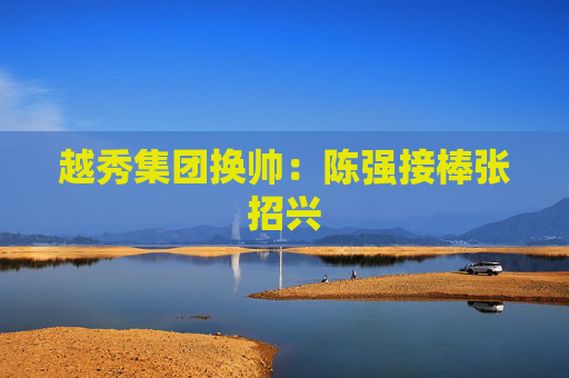 越秀集团换帅：陈强接棒张招兴
