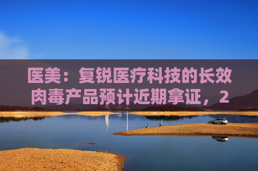 医美：复锐医疗科技的长效肉毒产品预计近期拿证，2025H1有望正式销售