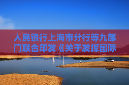 人民银行上海市分行等九部门联合印发《关于发挥国际绿色金融枢纽作用 助力美丽上海建设的通知》