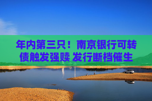 年内第三只！南京银行可转债触发强赎 发行断档催生优质券“提价”