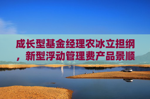 成长型基金经理农冰立担纲，新型浮动管理费产品景顺长城成长同行正式发行