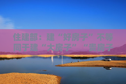 住建部：建“好房子”不等同于建“大房子”“贵房子”