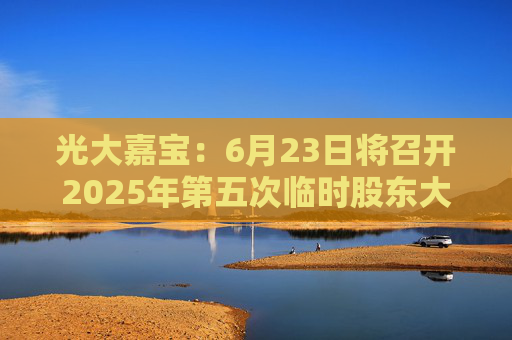 光大嘉宝：6月23日将召开2025年第五次临时股东大会