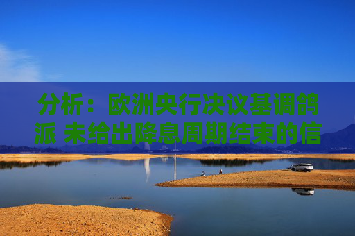 分析：欧洲央行决议基调鸽派 未给出降息周期结束的信号