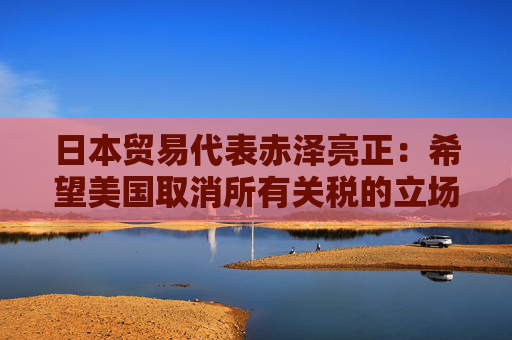 日本贸易代表赤泽亮正：希望美国取消所有关税的立场没有改变