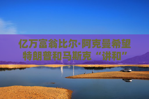 亿万富翁比尔·阿克曼希望特朗普和马斯克“讲和”