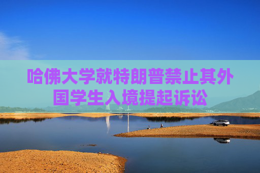 哈佛大学就特朗普禁止其外国学生入境提起诉讼