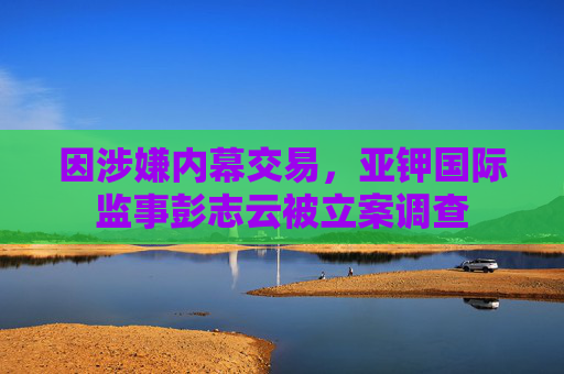 因涉嫌内幕交易，亚钾国际监事彭志云被立案调查