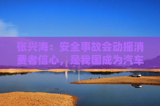 张兴海：安全事故会动摇消费者信心，是我国成为汽车强国的绊脚石
