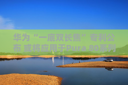 华为“一底双长焦”专利公布 或将应用于Pura 80系列