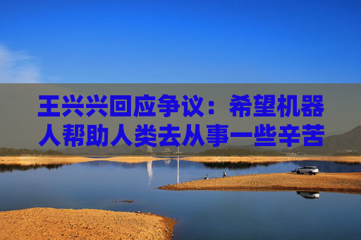 王兴兴回应争议：希望机器人帮助人类去从事一些辛苦工作