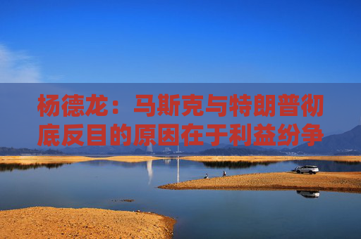 杨德龙：马斯克与特朗普彻底反目的原因在于利益纷争与观念分歧