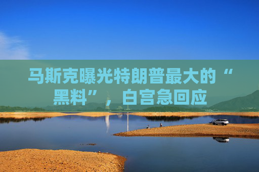 马斯克曝光特朗普最大的“黑料”，白宫急回应