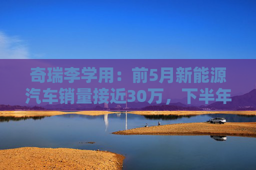 奇瑞李学用：前5月新能源汽车销量接近30万，下半年会有更大增幅
