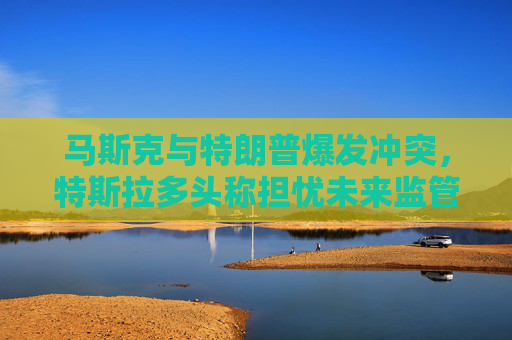 马斯克与特朗普爆发冲突，特斯拉多头称担忧未来监管环境