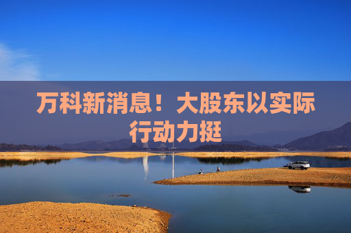 万科新消息！大股东以实际行动力挺