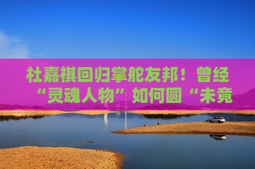 杜嘉祺回归掌舵友邦！曾经“灵魂人物”如何圆“未竟之梦”？