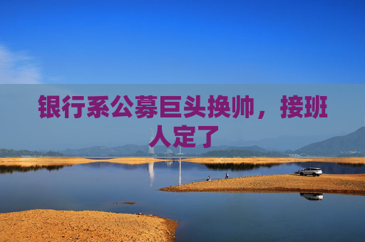 银行系公募巨头换帅，接班人定了