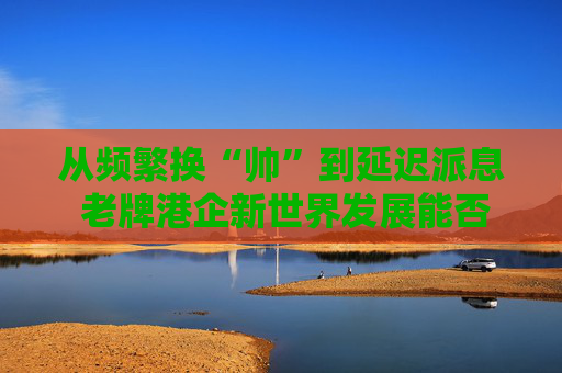 从频繁换“帅”到延迟派息 老牌港企新世界发展能否扭亏脱困