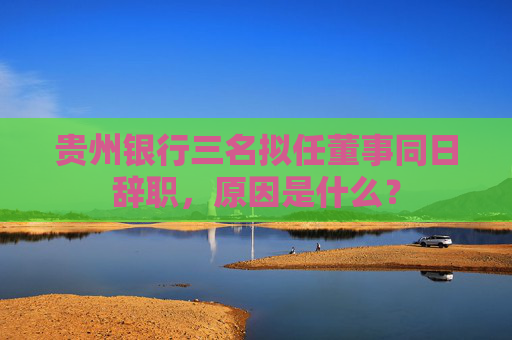 贵州银行三名拟任董事同日辞职，原因是什么？