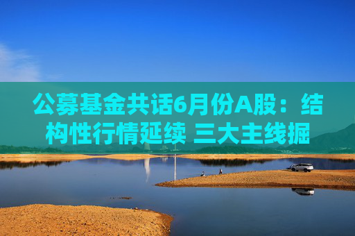 公募基金共话6月份A股：结构性行情延续 三大主线掘金